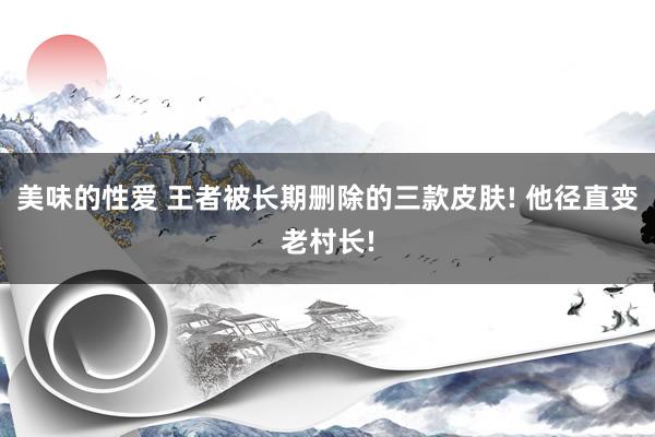 美味的性爱 王者被长期删除的三款皮肤! 他径直变老村长!
