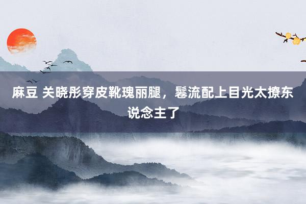 麻豆 关晓彤穿皮靴瑰丽腿，鬈流配上目光太撩东说念主了