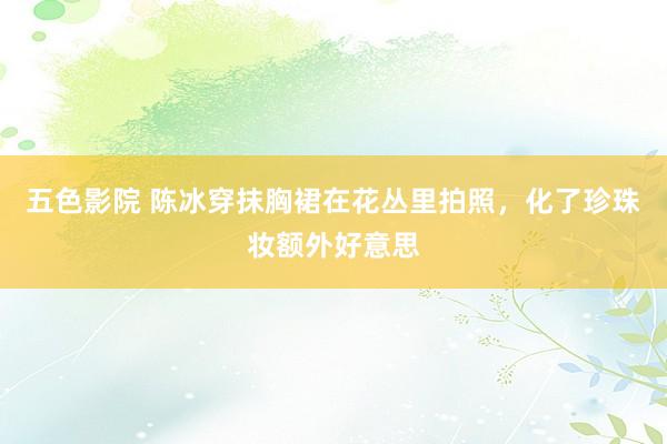 五色影院 陈冰穿抹胸裙在花丛里拍照，化了珍珠妆额外好意思