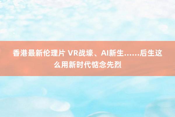 香港最新伦理片 VR战壕、AI新生......后生这么用新时代惦念先烈
