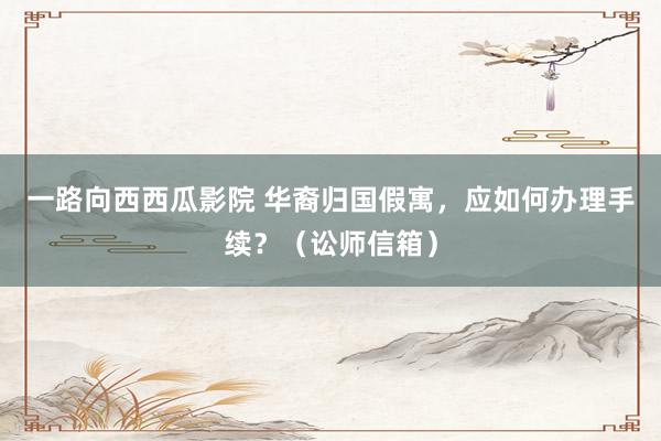 一路向西西瓜影院 华裔归国假寓，应如何办理手续？（讼师信箱）