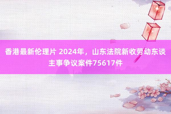 香港最新伦理片 2024年，山东法院新收劳动东谈主事争议案件75617件