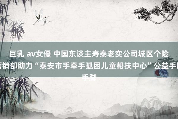 巨乳 av女優 中国东谈主寿泰老实公司城区个险营销部助力“泰安市手牵手孤困儿童帮扶中心”公益手脚