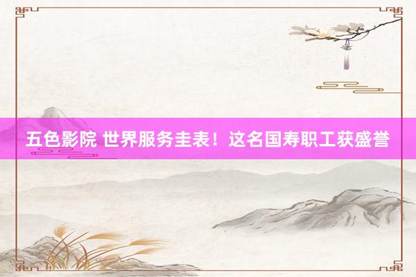五色影院 世界服务圭表！这名国寿职工获盛誉