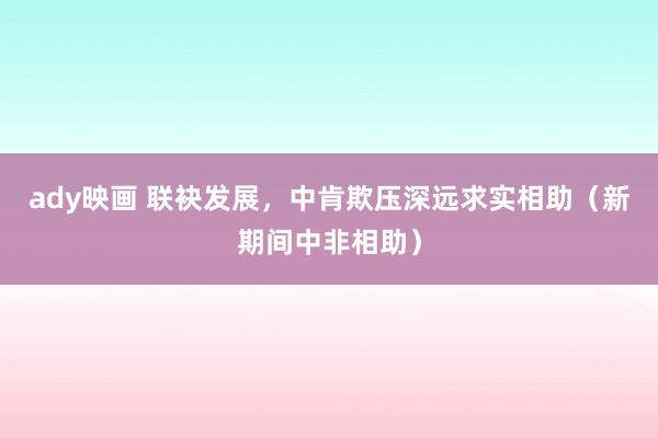 ady映画 联袂发展，中肯欺压深远求实相助（新期间中非相助）