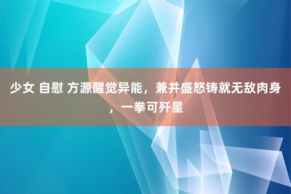 少女 自慰 方源醒觉异能，兼并盛怒铸就无敌肉身，一拳可歼星