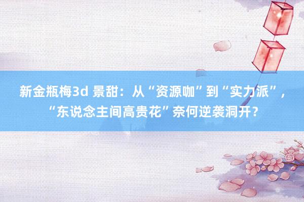 新金瓶梅3d 景甜：从“资源咖”到“实力派”，“东说念主间高贵花”奈何逆袭洞开？