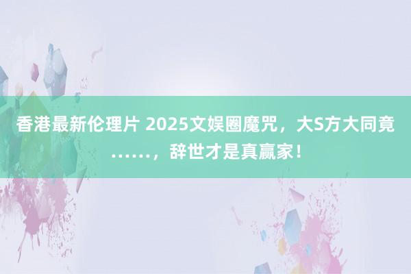 香港最新伦理片 2025文娱圈魔咒，大S方大同竟……，辞世才是真赢家！