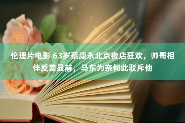 伦理片电影 63岁蔡康永北京夜店狂欢，帅哥相伴反差显赫，马东为奈何此驳斥他