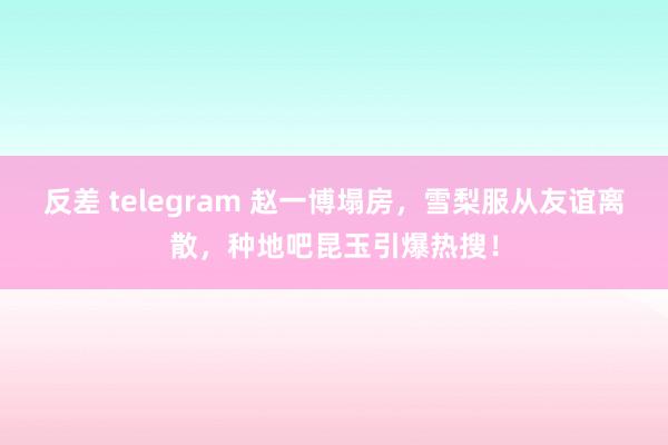 反差 telegram 赵一博塌房，雪梨服从友谊离散，种地吧昆玉引爆热搜！