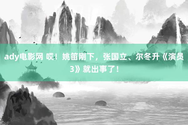 ady电影网 哎！姚笛刚下，张国立、尔冬升《演员3》就出事了！