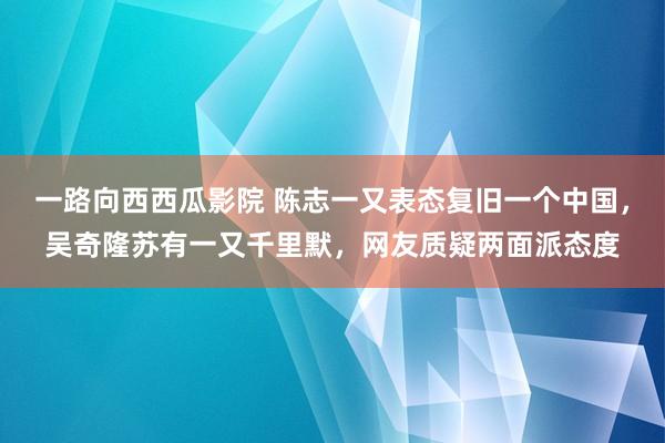 一路向西西瓜影院 陈志一又表态复旧一个中国，吴奇隆苏有一又千里默，网友质疑两面派态度