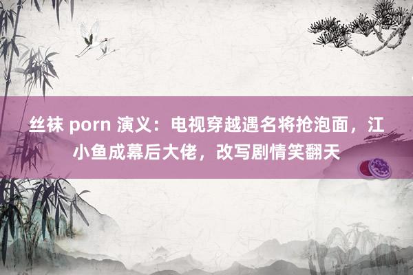 丝袜 porn 演义：电视穿越遇名将抢泡面，江小鱼成幕后大佬，改写剧情笑翻天