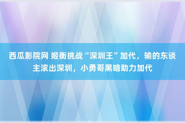 西瓜影院网 姬衡挑战“深圳王”加代，输的东谈主滚出深圳，小勇哥黑暗助力加代