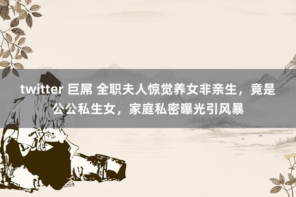 twitter 巨屌 全职夫人惊觉养女非亲生，竟是公公私生女，家庭私密曝光引风暴