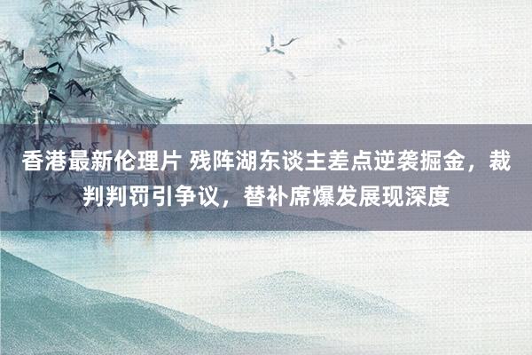 香港最新伦理片 残阵湖东谈主差点逆袭掘金，裁判判罚引争议，替补席爆发展现深度