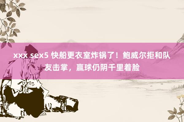 xxx sex5 快船更衣室炸锅了！鲍威尔拒和队友击掌，赢球仍阴千里着脸
