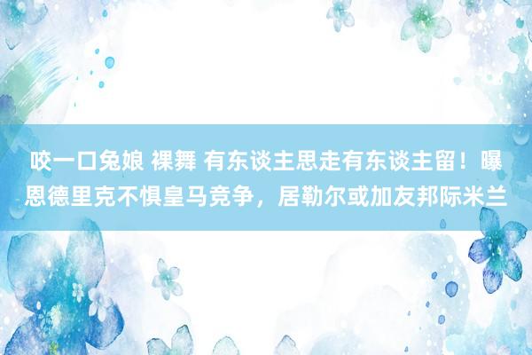 咬一口兔娘 裸舞 有东谈主思走有东谈主留！曝恩德里克不惧皇马竞争，居勒尔或加友邦际米兰