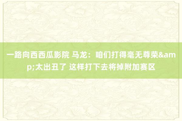 一路向西西瓜影院 马龙：咱们打得毫无尊荣&太出丑了 这样打下去将掉附加赛区