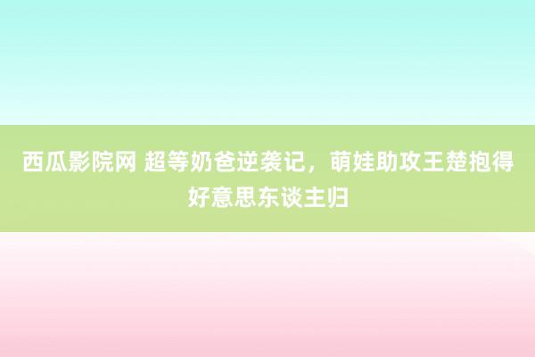 西瓜影院网 超等奶爸逆袭记，萌娃助攻王楚抱得好意思东谈主归