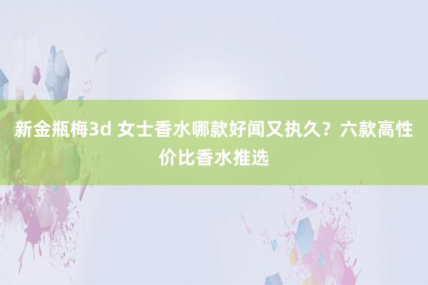 新金瓶梅3d 女士香水哪款好闻又执久？六款高性价比香水推选