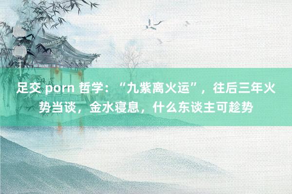 足交 porn 哲学：“九紫离火运”，往后三年火势当谈，金水寝息，什么东谈主可趁势