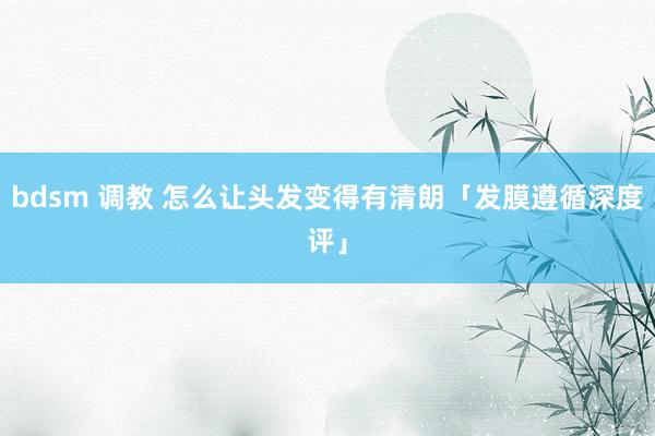 bdsm 调教 怎么让头发变得有清朗「发膜遵循深度评」