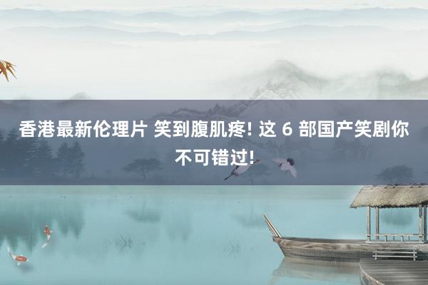 香港最新伦理片 笑到腹肌疼! 这 6 部国产笑剧你不可错过!