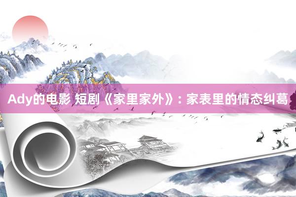 Ady的电影 短剧《家里家外》: 家表里的情态纠葛