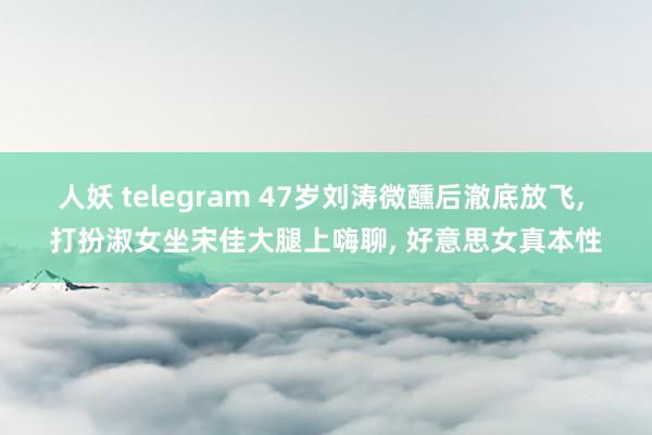 人妖 telegram 47岁刘涛微醺后澈底放飞， 打扮淑女坐宋佳大腿上嗨聊， 好意思女真本性