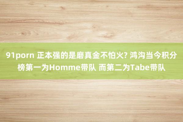 91porn 正本强的是磨真金不怕火? 鸿沟当今积分榜第一为Homme带队 而第二为Tabe带队