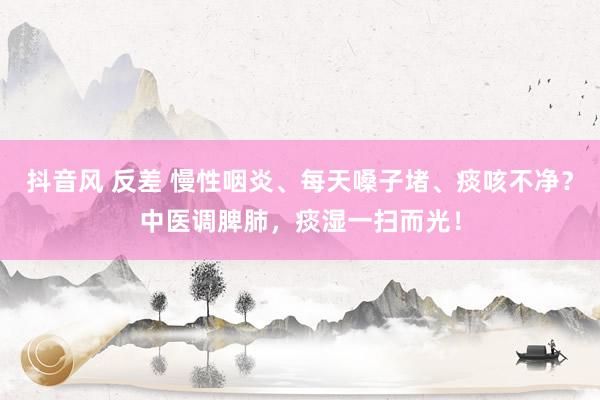 抖音风 反差 慢性咽炎、每天嗓子堵、痰咳不净？中医调脾肺，痰湿一扫而光！