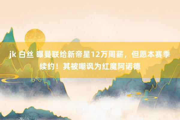 jk 白丝 曝曼联给新帝星12万周薪，但愿本赛季续约！其被嘲讽为红魔阿诺德