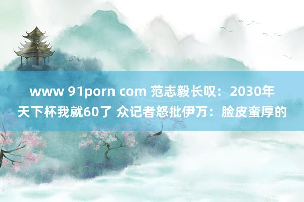 www 91porn com 范志毅长叹：2030年天下杯我就60了 众记者怒批伊万：脸皮蛮厚的
